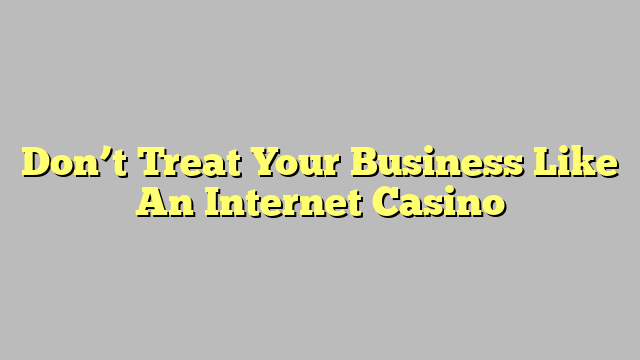 Don’t Treat Your Business Like An Internet Casino